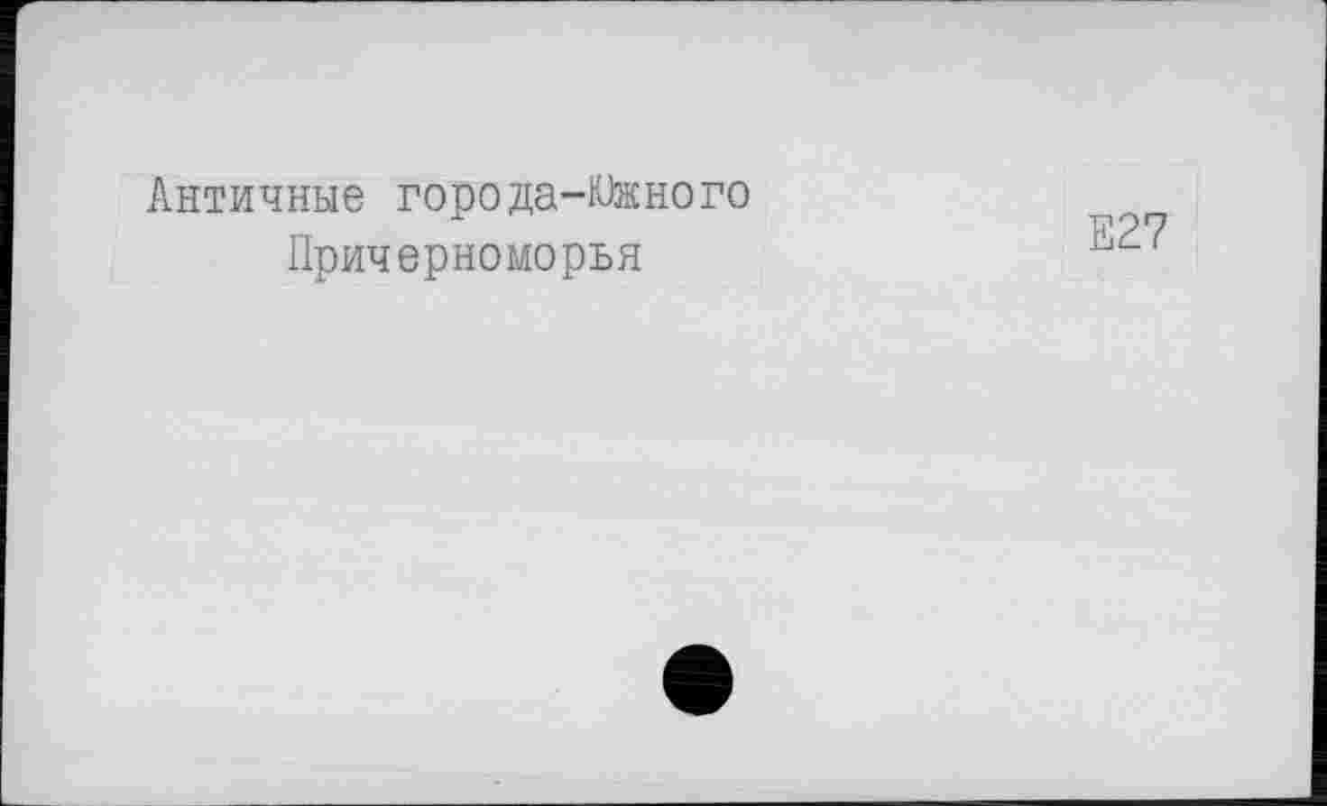 ﻿Античные города-Южного
Причерноморья
Е27